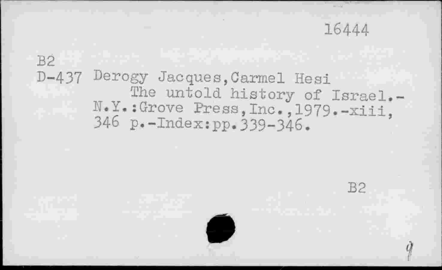 ﻿16444
B2
D-437 Derogy Jacques,Carmel Hesi
The untold history of Israel.-N.Y.:Grove Press,Inc.,1979.-xiii, 346 p.-Index:pp.339-346.
B2